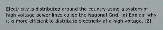 Electricity is distributed around the country using a system of high voltage power lines called the National Grid. (a) Explain why it is more efficient to distribute electricity at a high voltage. [2]