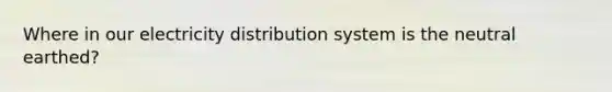 Where in our electricity distribution system is the neutral earthed?