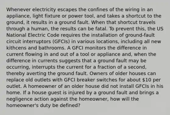 Whenever electricity escapes the confines of the wiring in an appliance, light fixture or power tool, and takes a shortcut to the ground, it results in a ground fault. When that shortcut travels through a human, the results can be fatal. To prevent this, the US National Electric Code requires the installation of ground-fault circuit interruptors (GFCIs) in various locations, including all new kithcens and bathrooms. A GFCI monitors the difference in current flowing in and out of a tool or appliance and, when the difference in currents suggests that a ground fault may be occurring, interrupts the current for a fraction of a second, thereby averting the ground fault. Owners of older houses can replace old outlets with GFCI breaker switches for about 10 per outlet. A homeowner of an older house did not install GFCIs in his home. If a house guest is injured by a ground fault and brings a negligence action against the homeowner, how will the homeowner's duty be defined?