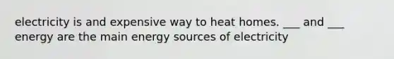electricity is and expensive way to heat homes. ___ and ___ energy are the main energy sources of electricity