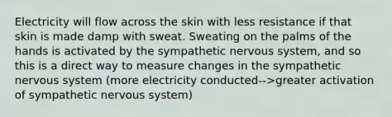 Electricity will flow across the skin with less resistance if that skin is made damp with sweat. Sweating on the palms of the hands is activated by the sympathetic nervous system, and so this is a direct way to measure changes in the sympathetic nervous system (more electricity conducted-->greater activation of sympathetic nervous system)