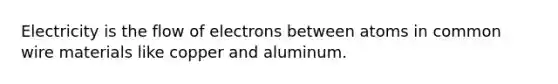 Electricity is the flow of electrons between atoms in common wire materials like copper and aluminum.