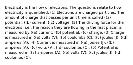 Electricity is the flow of electrons. The questions relate to how electricity is quantified. (1) Electrons are charged particles. The amount of charge that passes per unit time is called ((a) potential. ((b) current. ((c) voltage. (2) The driving force for the electrons (i.e., the reason they are flowing in the first place) is measured by ((a) current. ((b) potential. ((c) charge. (3) Charge is measured in ((a) volts (V). ((b) coulombs (C). ((c) joules (J). ((d) amperes (A). (4) Current is measured in ((a) joules (J). ((b) amperes (A). ((c) volts (V). ((d) coulombs (C). (5) Potential is measured in ((a) amperes (A). ((b) volts (V). ((c) joules (J). ((d) coulombs (C).