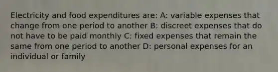 Electricity and food expenditures are: A: variable expenses that change from one period to another B: discreet expenses that do not have to be paid monthly C: fixed expenses that remain the same from one period to another D: personal expenses for an individual or family