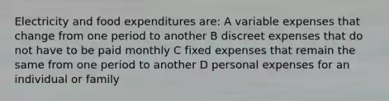 Electricity and food expenditures are: A variable expenses that change from one period to another B discreet expenses that do not have to be paid monthly C fixed expenses that remain the same from one period to another D personal expenses for an individual or family