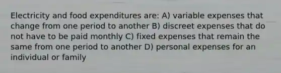 Electricity and food expenditures are: A) variable expenses that change from one period to another B) discreet expenses that do not have to be paid monthly C) fixed expenses that remain the same from one period to another D) personal expenses for an individual or family