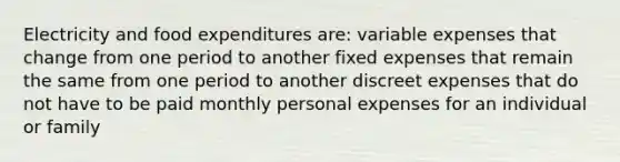 Electricity and food expenditures are: variable expenses that change from one period to another fixed expenses that remain the same from one period to another discreet expenses that do not have to be paid monthly personal expenses for an individual or family