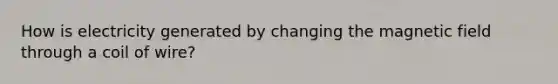 How is electricity generated by changing the magnetic field through a coil of wire?
