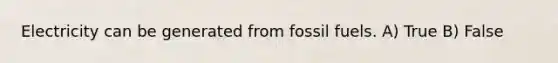 Electricity can be generated from fossil fuels. A) True B) False