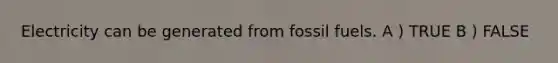 Electricity can be generated from fossil fuels. A ) TRUE B ) FALSE