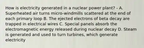 How is electricity generated in a nuclear power plant? - A. Superheated air turns micro-windmills scattered at the end of each primary loop B. The ejected electrons of beta decay are trapped in electrical wires C. Special panels absorb the electromagnetic energy released during nuclear decay D. Steam is generated and used to turn turbines, which generate electricity