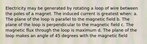 Electricity may be generated by rotating a loop of wire between the poles of a magnet. The induced current is greatest when: a. The plane of the loop is parallel to the magnetic field b. The plane of the loop is perpendicular to the magnetic field c. The magnetic flux through the loop is maximum d. The plane of the loop makes an angle of 45 degrees with the magnetic field