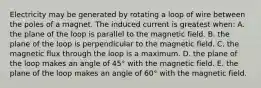 Electricity may be generated by rotating a loop of wire between the poles of a magnet. The induced current is greatest when: A. the plane of the loop is parallel to the magnetic field. B. the plane of the loop is perpendicular to the magnetic field. C. the magnetic flux through the loop is a maximum. D. the plane of the loop makes an angle of 45° with the magnetic field. E. the plane of the loop makes an angle of 60° with the magnetic field.