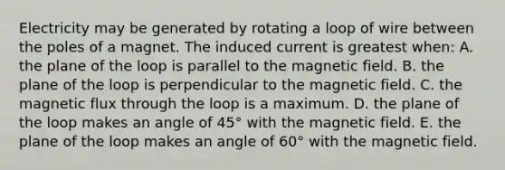 Electricity may be generated by rotating a loop of wire between the poles of a magnet. The induced current is greatest when: A. the plane of the loop is parallel to the magnetic field. B. the plane of the loop is perpendicular to the magnetic field. C. the magnetic flux through the loop is a maximum. D. the plane of the loop makes an angle of 45° with the magnetic field. E. the plane of the loop makes an angle of 60° with the magnetic field.