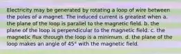 Electricity may be generated by rotating a loop of wire between the poles of a magnet. The induced current is greatest when a. the plane of the loop is parallel to the magnetic field. b. the plane of the loop is perpendicular to the magnetic field. c. the magnetic flux through the loop is a minimum. d. the plane of the loop makes an angle of 45° with the magnetic field.