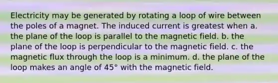 Electricity may be generated by rotating a loop of wire between the poles of a magnet. The induced current is greatest when a. the plane of the loop is parallel to the magnetic field. b. the plane of the loop is perpendicular to the magnetic field. c. the magnetic flux through the loop is a minimum. d. the plane of the loop makes an angle of 45° with the magnetic field.