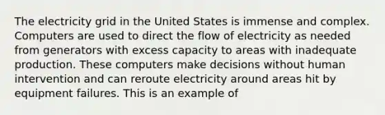 The electricity grid in the United States is immense and complex. Computers are used to direct the flow of electricity as needed from generators with excess capacity to areas with inadequate production. These computers make decisions without human intervention and can reroute electricity around areas hit by equipment failures. This is an example of