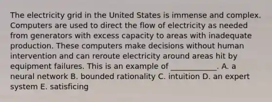 The electricity grid in the United States is immense and complex. Computers are used to direct the flow of electricity as needed from generators with excess capacity to areas with inadequate production. These computers make decisions without human intervention and can reroute electricity around areas hit by equipment failures. This is an example of​ ____________. A. a neural network B. bounded rationality C. intuition D. an expert system E. satisficing