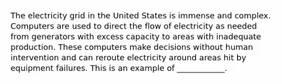 The electricity grid in the United States is immense and complex. Computers are used to direct the flow of electricity as needed from generators with excess capacity to areas with inadequate production. These computers make decisions without human intervention and can reroute electricity around areas hit by equipment failures. This is an example of​ ____________.