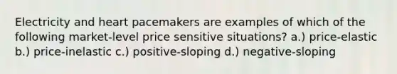 Electricity and heart pacemakers are examples of which of the following market-level price sensitive situations? a.) price-elastic b.) price-inelastic c.) positive-sloping d.) negative-sloping