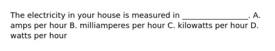 The electricity in your house is measured in _________________. A. amps per hour B. milliamperes per hour C. kilowatts per hour D. watts per hour