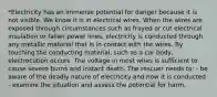 *Electricity has an immense potential for danger because it is not visible. We know it is in electrical wires. When the wires are exposed through circumstances such as frayed or cut electrical insulation or fallen power lines, electricity is conducted through any metallic material that is in contact with the wires. By touching the conducting material, such as a car body, electrocution occurs. The voltage in most wires is sufficient to cause severe burns and instant death. The rescuer needs to: - be aware of the deadly nature of electricity and how it is conducted - examine the situation and assess the potential for harm.