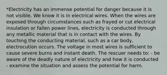 *Electricity has an immense potential for danger because it is not visible. We know it is in electrical wires. When the wires are exposed through circumstances such as frayed or cut electrical insulation or fallen power lines, electricity is conducted through any metallic material that is in contact with the wires. By touching the conducting material, such as a car body, electrocution occurs. The voltage in most wires is sufficient to cause severe burns and instant death. The rescuer needs to: - be aware of the deadly nature of electricity and how it is conducted - examine the situation and assess the potential for harm.