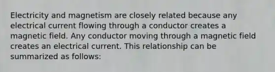 Electricity and magnetism are closely related because any electrical current flowing through a conductor creates a magnetic field. Any conductor moving through a magnetic field creates an electrical current. This relationship can be summarized as follows: