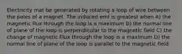 Electricity mat be generated by rotating a loop of wire between the poles of a magnet. The induced emf is greatest when A) the magnetic flux through the loop is a maximum B) the normal line of plane of the loop is perpendicular to the magnetic field C) the change of magnetic Flux through the loop is a maximum D) the normal line of plane of the loop is parallel to the magnetic field