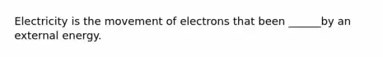 Electricity is the movement of electrons that been ______by an external energy.