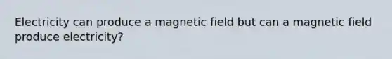 Electricity can produce a magnetic field but can a magnetic field produce electricity?