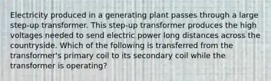 Electricity produced in a generating plant passes through a large step-up transformer. This step-up transformer produces the high voltages needed to send electric power long distances across the countryside. Which of the following is transferred from the transformer's primary coil to its secondary coil while the transformer is operating?