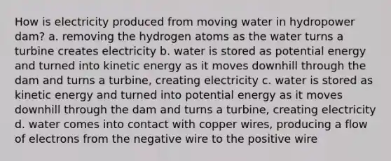 How is electricity produced from moving water in hydropower dam? a. removing the hydrogen atoms as the water turns a turbine creates electricity b. water is stored as potential energy and turned into kinetic energy as it moves downhill through the dam and turns a turbine, creating electricity c. water is stored as kinetic energy and turned into potential energy as it moves downhill through the dam and turns a turbine, creating electricity d. water comes into contact with copper wires, producing a flow of electrons from the negative wire to the positive wire