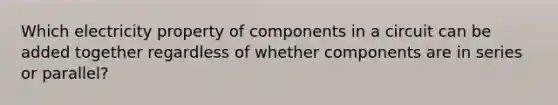 Which electricity property of components in a circuit can be added together regardless of whether components are in series or parallel?