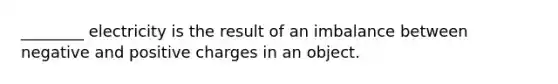 ________ electricity is the result of an imbalance between negative and positive charges in an object.