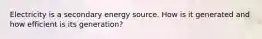 Electricity is a secondary energy source. How is it generated and how efficient is its generation?