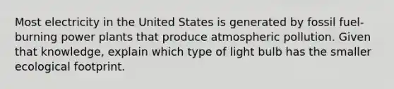 Most electricity in the United States is generated by fossil fuel-burning power plants that produce atmospheric pollution. Given that knowledge, explain which type of light bulb has the smaller ecological footprint.