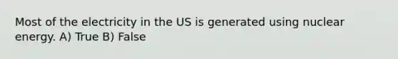 Most of the electricity in the US is generated using nuclear energy. A) True B) False