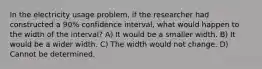 In the electricity usage problem, if the researcher had constructed a 90% confidence interval, what would happen to the width of the interval? A) It would be a smaller width. B) It would be a wider width. C) The width would not change. D) Cannot be determined.