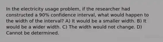 In the electricity usage problem, if the researcher had constructed a 90% confidence interval, what would happen to the width of the interval? A) It would be a smaller width. B) It would be a wider width. C) The width would not change. D) Cannot be determined.