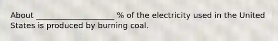 About ____________________ % of the electricity used in the United States is produced by burning coal.