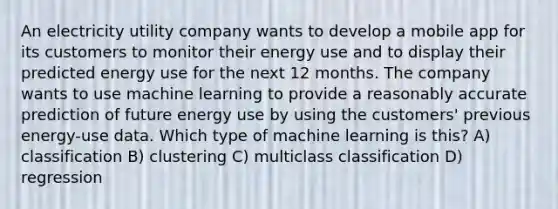 An electricity utility company wants to develop a mobile app for its customers to monitor their energy use and to display their predicted energy use for the next 12 months. The company wants to use machine learning to provide a reasonably accurate prediction of future energy use by using the customers' previous energy-use data. Which type of machine learning is this? A) classification B) clustering C) multiclass classification D) regression