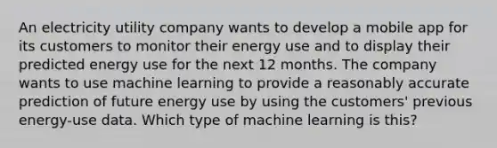 An electricity utility company wants to develop a mobile app for its customers to monitor their energy use and to display their predicted energy use for the next 12 months. The company wants to use machine learning to provide a reasonably accurate prediction of future energy use by using the customers' previous energy-use data. Which type of machine learning is this?