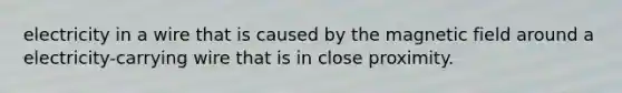 electricity in a wire that is caused by the magnetic field around a electricity-carrying wire that is in close proximity.