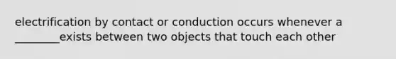 electrification by contact or conduction occurs whenever a ________exists between two objects that touch each other