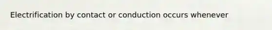 Electrification by contact or conduction occurs whenever