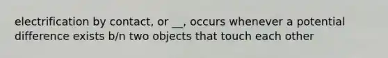electrification by contact, or __, occurs whenever a potential difference exists b/n two objects that touch each other