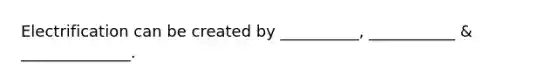 Electrification can be created by __________, ___________ & ______________.