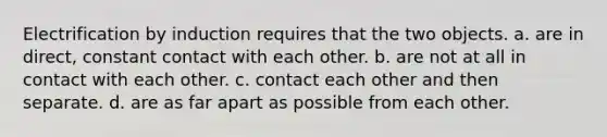 Electrification by induction requires that the two objects. a. are in direct, constant contact with each other. b. are not at all in contact with each other. c. contact each other and then separate. d. are as far apart as possible from each other.