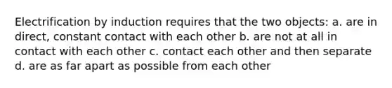 Electrification by induction requires that the two objects: a. are in direct, constant contact with each other b. are not at all in contact with each other c. contact each other and then separate d. are as far apart as possible from each other